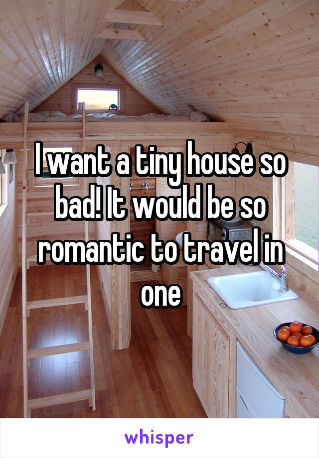 I want a tiny house so bad! It would be so romantic to travel in one