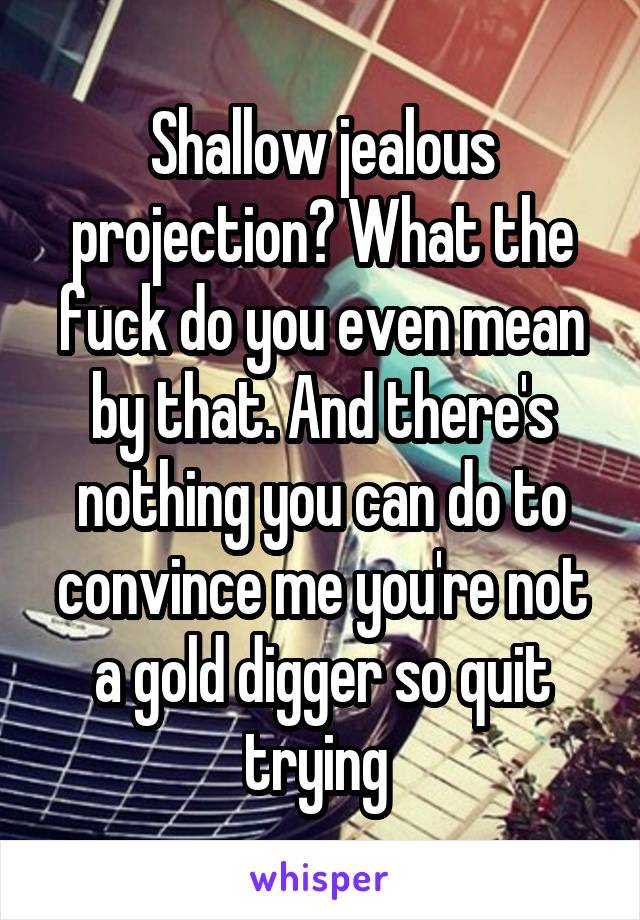 Shallow jealous projection? What the fuck do you even mean by that. And there's nothing you can do to convince me you're not a gold digger so quit trying 