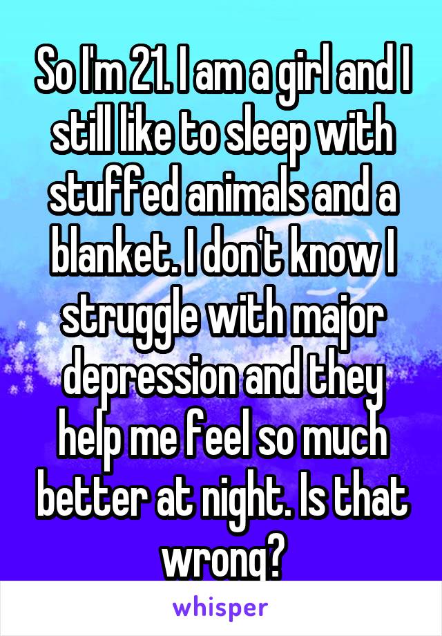 So I'm 21. I am a girl and I still like to sleep with stuffed animals and a blanket. I don't know I struggle with major depression and they help me feel so much better at night. Is that wrong?