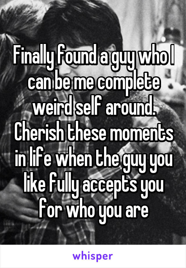 Finally found a guy who I can be me complete weird self around. Cherish these moments in life when the guy you like fully accepts you for who you are