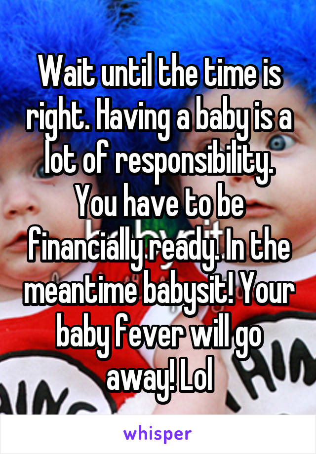 Wait until the time is right. Having a baby is a lot of responsibility. You have to be financially ready. In the meantime babysit! Your baby fever will go away! Lol