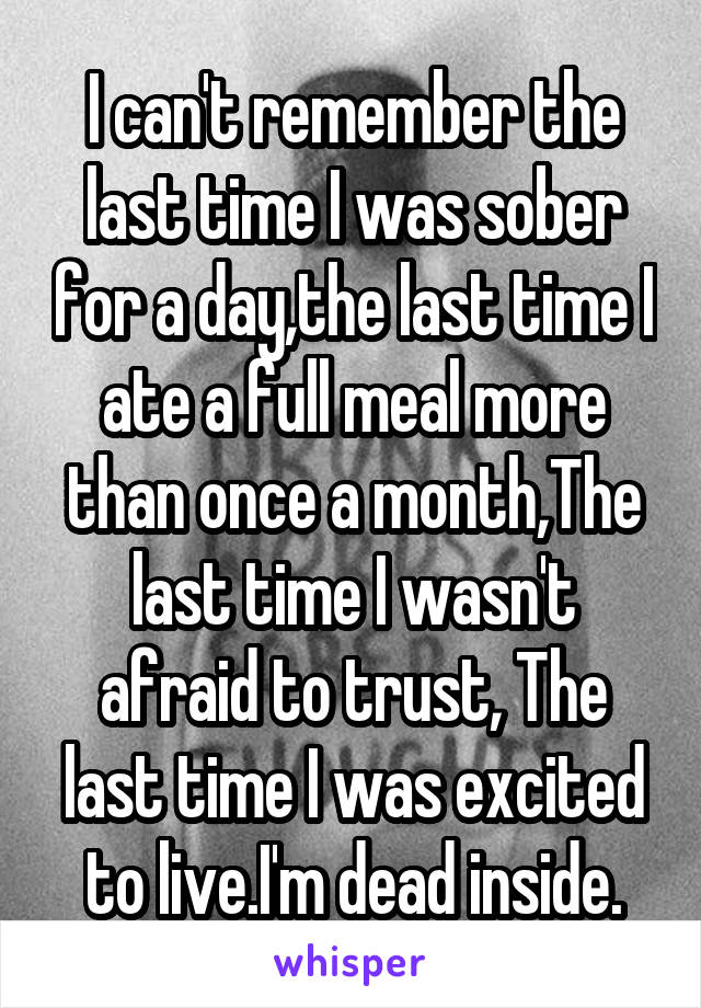 I can't remember the last time I was sober for a day,the last time I ate a full meal more than once a month,The last time I wasn't afraid to trust, The last time I was excited to live.I'm dead inside.