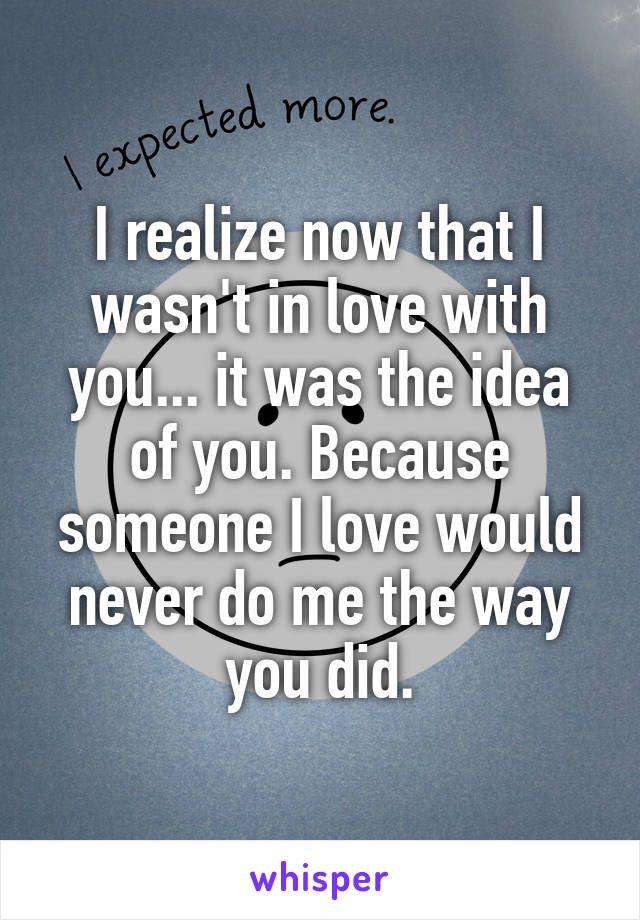 I realize now that I wasn't in love with you... it was the idea of you. Because someone I love would never do me the way you did.