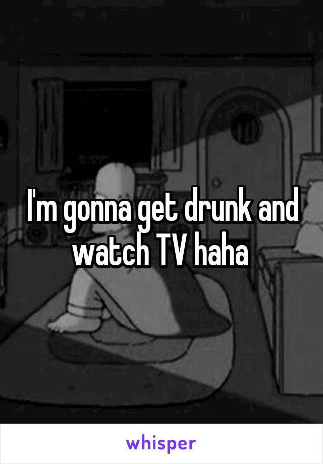 I'm gonna get drunk and watch TV haha 