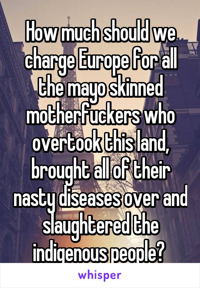 How much should we charge Europe for all the mayo skinned motherfuckers who overtook this land, brought all of their nasty diseases over and slaughtered the indigenous people? 