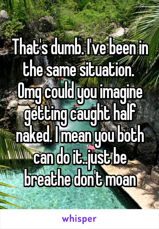 That's dumb. I've been in the same situation.  Omg could you imagine getting caught half naked. I mean you both can do it..just be breathe don't moan