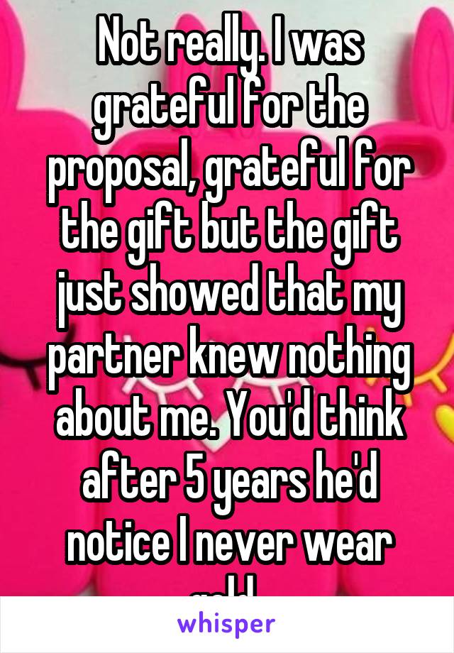 Not really. I was grateful for the proposal, grateful for the gift but the gift just showed that my partner knew nothing about me. You'd think after 5 years he'd notice I never wear gold. 