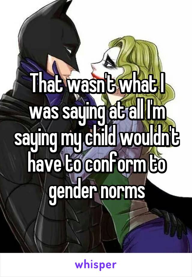 That wasn't what I was saying at all I'm saying my child wouldn't have to conform to gender norms