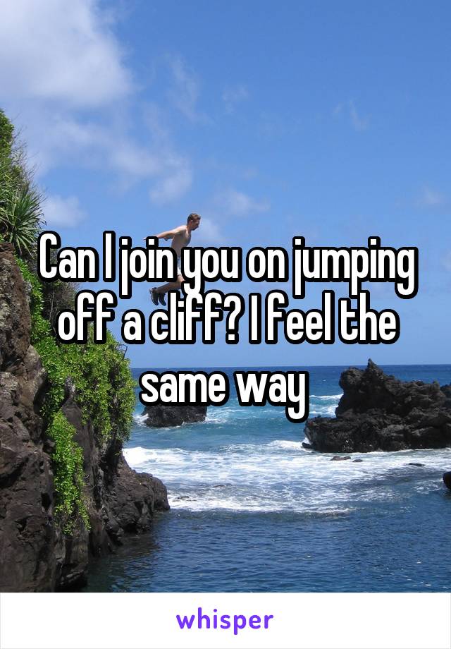 Can I join you on jumping off a cliff? I feel the same way 