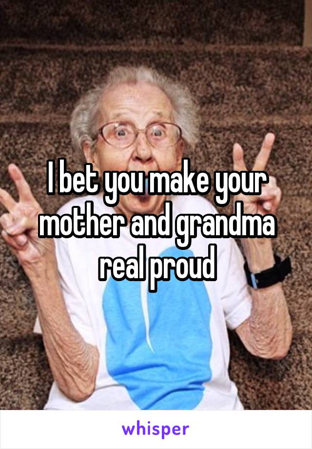 I bet you make your mother and grandma real proud