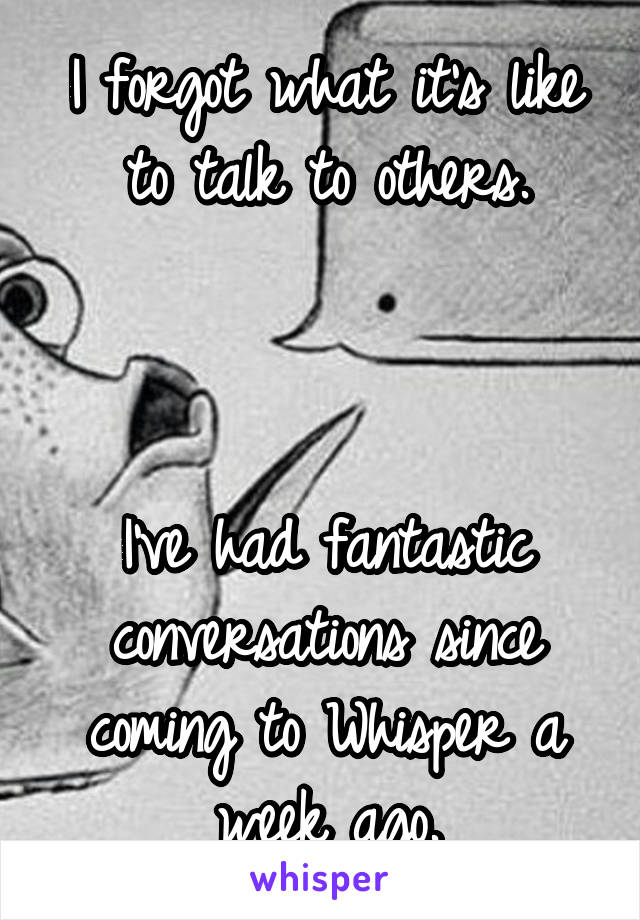 I forgot what it's like to talk to others.



I've had fantastic conversations since coming to Whisper a week ago.