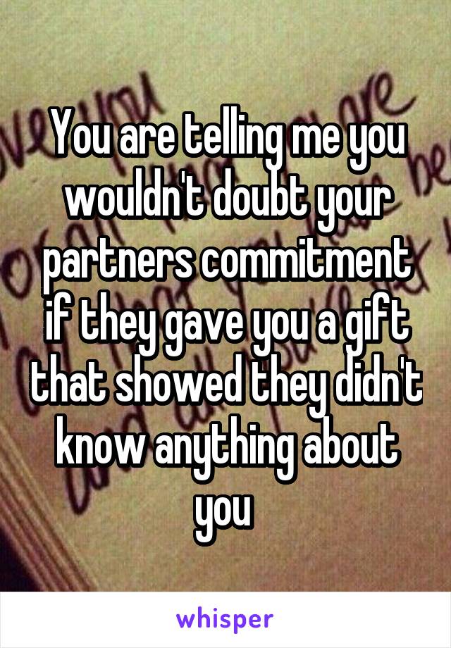 You are telling me you wouldn't doubt your partners commitment if they gave you a gift that showed they didn't know anything about you 