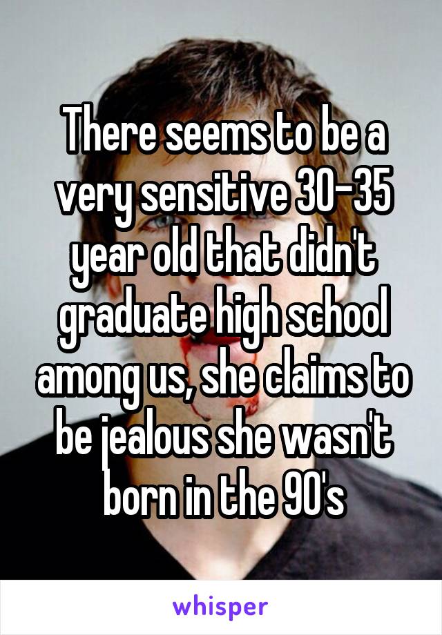 There seems to be a very sensitive 30-35 year old that didn't graduate high school among us, she claims to be jealous she wasn't born in the 90's