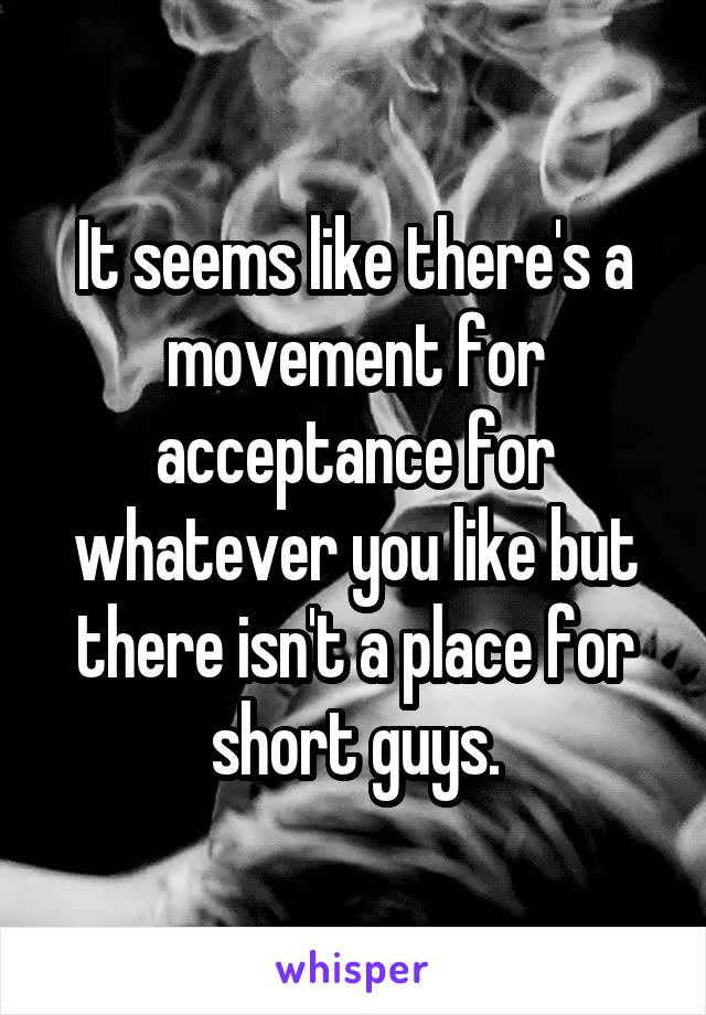 It seems like there's a movement for acceptance for whatever you like but there isn't a place for short guys.