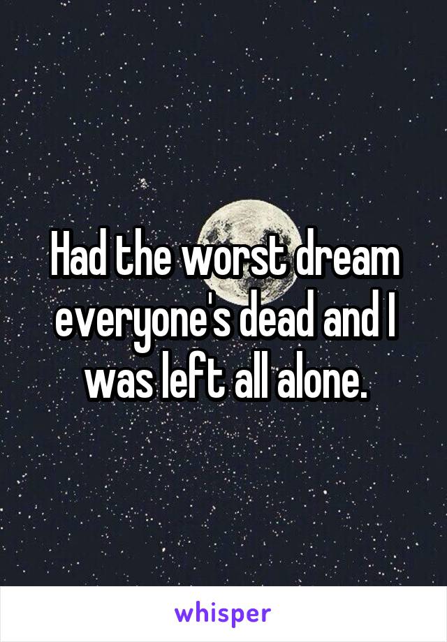 Had the worst dream everyone's dead and I was left all alone.