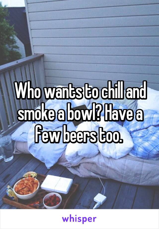 Who wants to chill and smoke a bowl? Have a few beers too. 