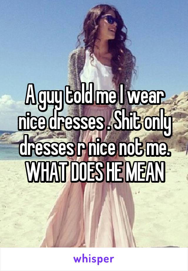 A guy told me I wear nice dresses . Shit only dresses r nice not me.
WHAT DOES HE MEAN