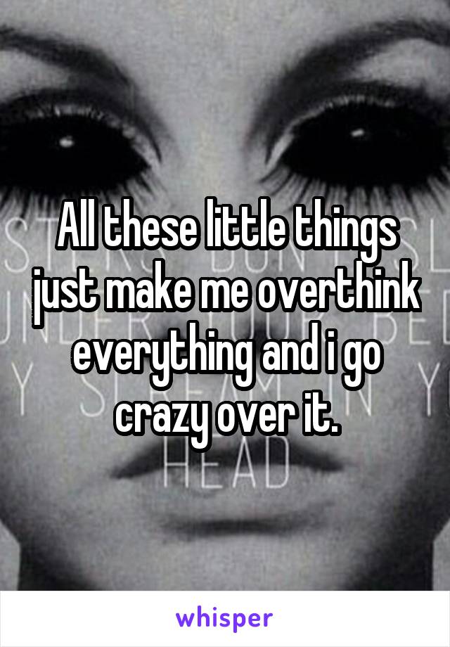 All these little things just make me overthink everything and i go crazy over it.