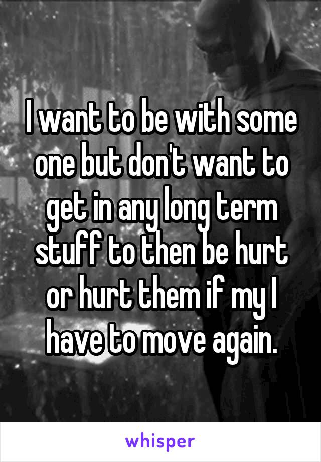 I want to be with some one but don't want to get in any long term stuff to then be hurt or hurt them if my I have to move again.