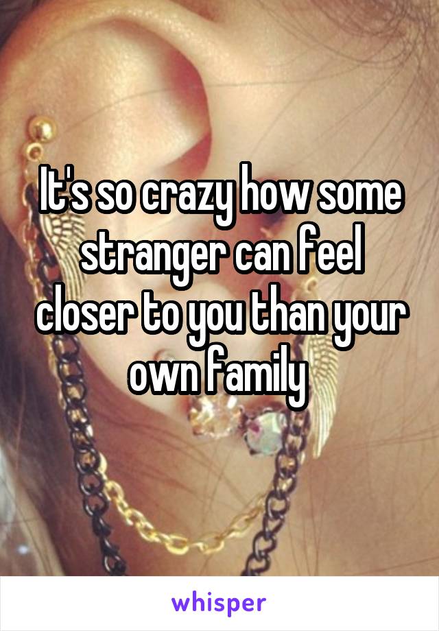 It's so crazy how some stranger can feel closer to you than your own family 
