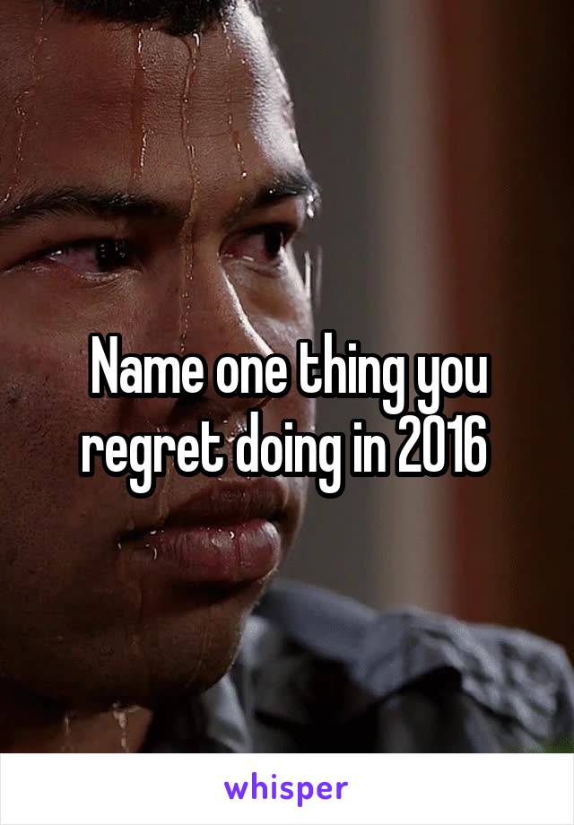 Name one thing you regret doing in 2016 