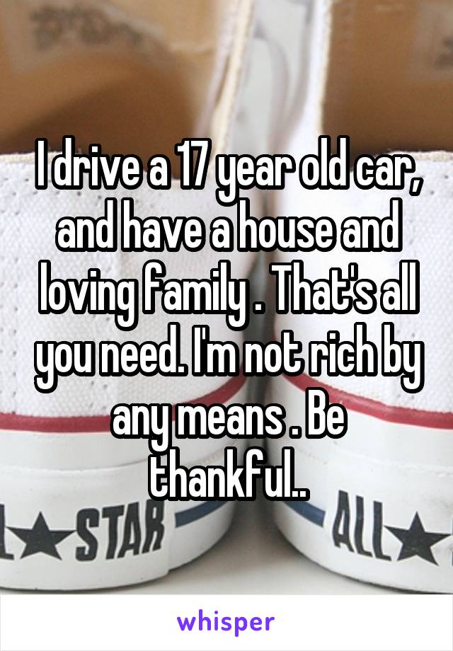 I drive a 17 year old car, and have a house and loving family . That's all you need. I'm not rich by any means . Be thankful..