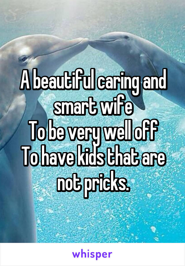 A beautiful caring and smart wife
To be very well off
To have kids that are not pricks.