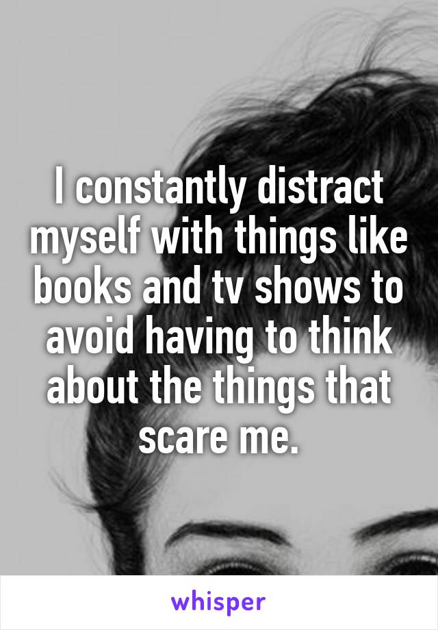 I constantly distract myself with things like books and tv shows to avoid having to think about the things that scare me.