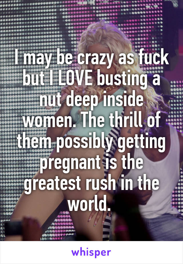 I may be crazy as fuck but I LOVE busting a nut deep inside women. The thrill of them possibly getting pregnant is the greatest rush in the world. 