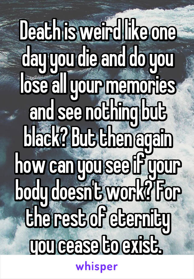 Death is weird like one day you die and do you lose all your memories and see nothing but black? But then again how can you see if your body doesn't work? For the rest of eternity you cease to exist. 