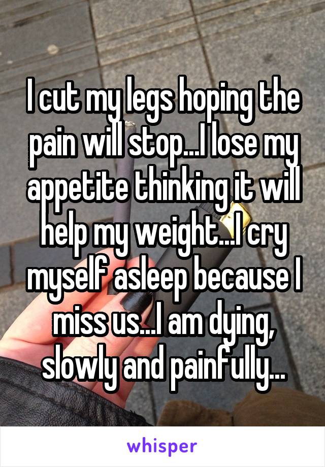 I cut my legs hoping the pain will stop...I lose my appetite thinking it will help my weight...I cry myself asleep because I miss us...I am dying, slowly and painfully...