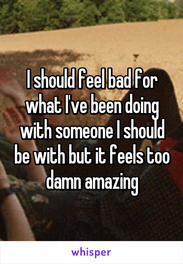 I should feel bad for what I've been doing with someone I should be with but it feels too damn amazing