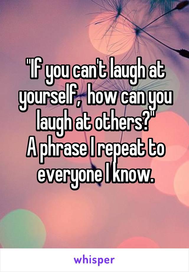 "If you can't laugh at yourself,  how can you laugh at others?"
A phrase I repeat to everyone I know.
