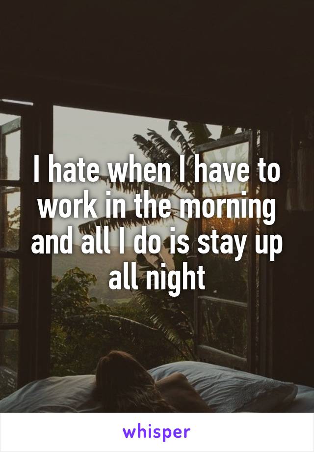 I hate when I have to work in the morning and all I do is stay up all night