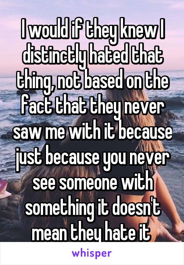 I would if they knew I distinctly hated that thing, not based on the fact that they never saw me with it because just because you never see someone with something it doesn't mean they hate it 