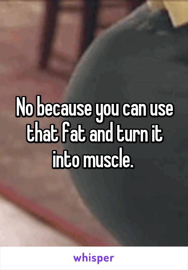 No because you can use that fat and turn it into muscle. 