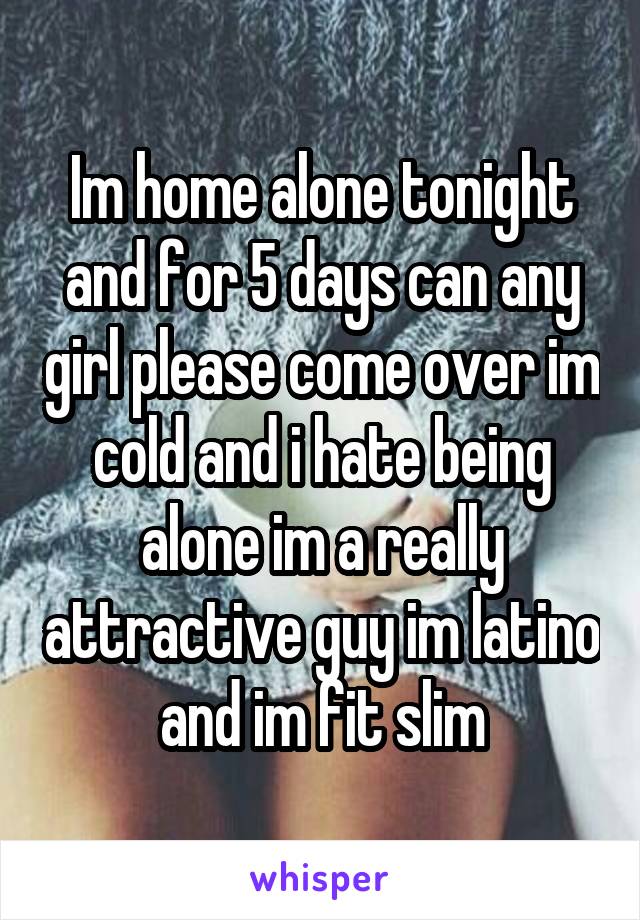 Im home alone tonight and for 5 days can any girl please come over im cold and i hate being alone im a really attractive guy im latino and im fit slim