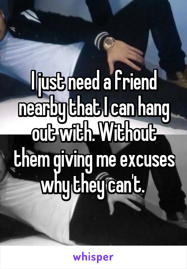 I just need a friend nearby that I can hang out with. Without them giving me excuses why they can't. 