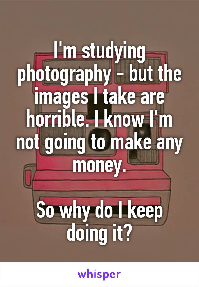 I'm studying photography - but the images I take are horrible. I know I'm not going to make any money.

So why do I keep doing it?