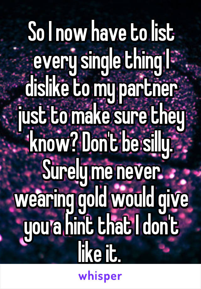 So I now have to list every single thing I dislike to my partner just to make sure they know? Don't be silly. Surely me never wearing gold would give you a hint that I don't like it. 