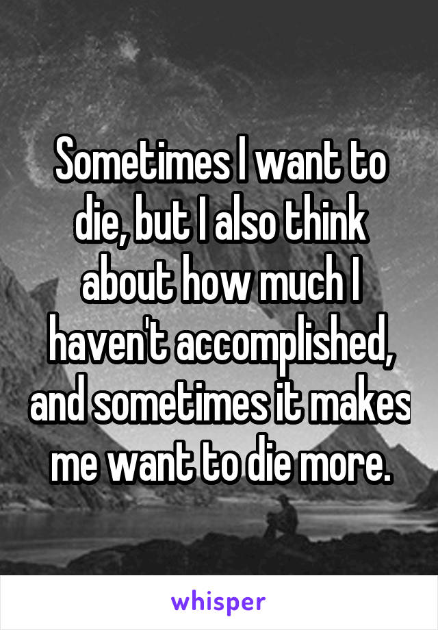 Sometimes I want to die, but I also think about how much I haven't accomplished, and sometimes it makes me want to die more.