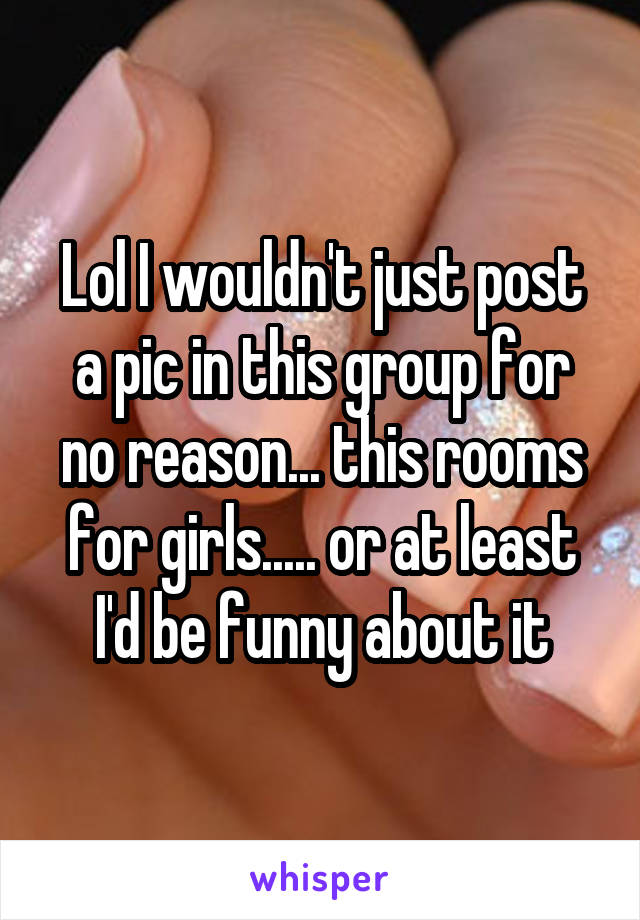 Lol I wouldn't just post a pic in this group for no reason... this rooms for girls..... or at least I'd be funny about it