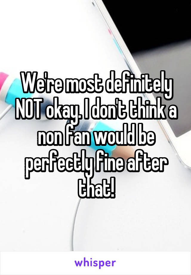 We're most definitely NOT okay. I don't think a non fan would be perfectly fine after that!