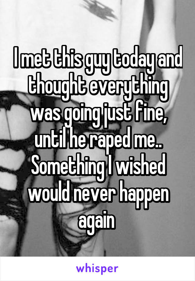 I met this guy today and thought everything was going just fine, until he raped me.. Something I wished would never happen again 