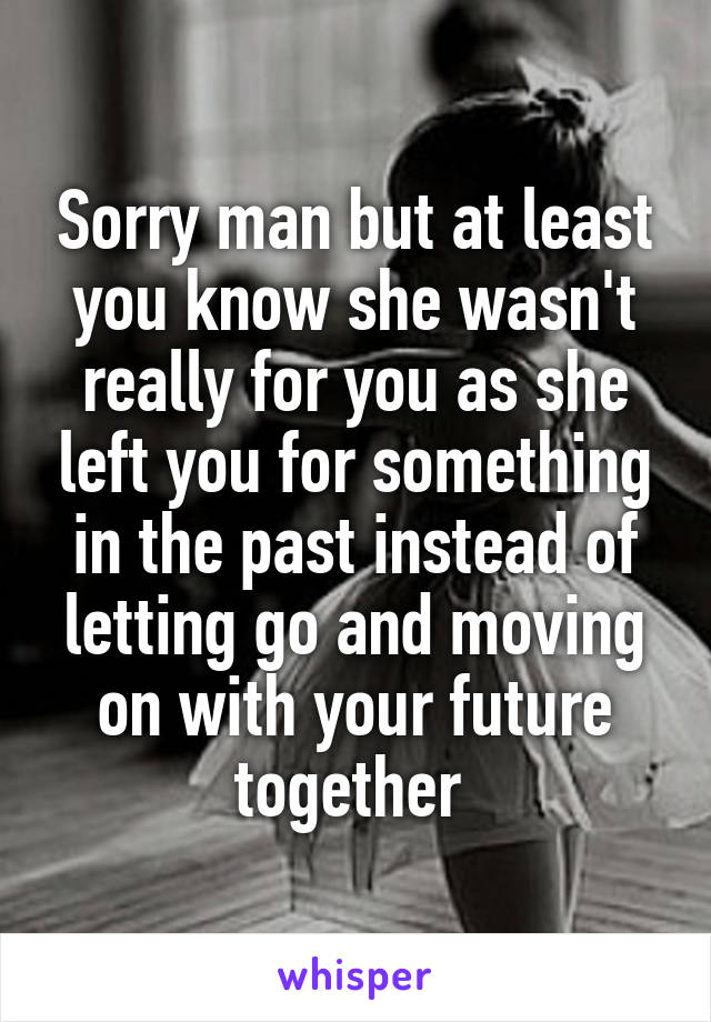 Sorry man but at least you know she wasn't really for you as she left you for something in the past instead of letting go and moving on with your future together 