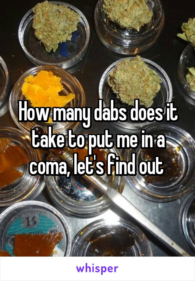 How many dabs does it take to put me in a coma, let's find out 