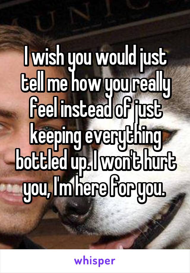 I wish you would just tell me how you really feel instead of just keeping everything bottled up. I won't hurt you, I'm here for you. 
