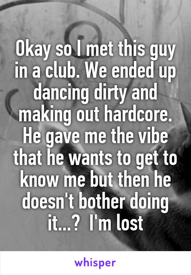 Okay so I met this guy in a club. We ended up dancing dirty and making out hardcore. He gave me the vibe that he wants to get to know me but then he doesn't bother doing it...?  I'm lost