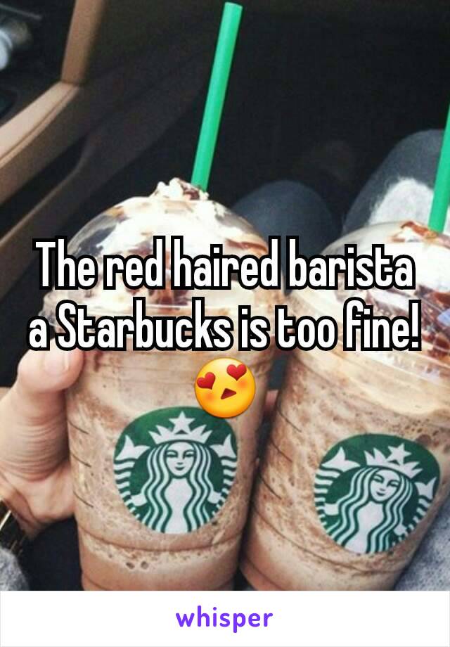 The red haired barista a Starbucks is too fine! 😍