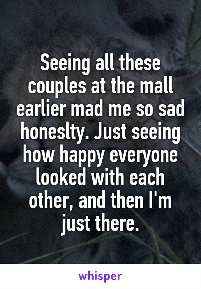 Seeing all these couples at the mall earlier mad me so sad honeslty. Just seeing how happy everyone looked with each other, and then I'm just there.